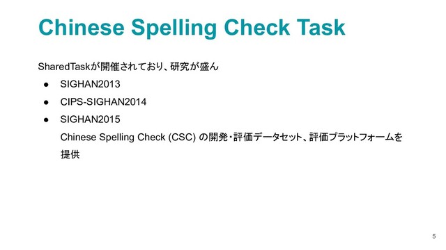 5
Chinese Spelling Check Task
SharedTaskが開催されており、研究が盛ん
● SIGHAN2013
● CIPS-SIGHAN2014
● SIGHAN2015
Chinese Spelling Check (CSC) の開発・評価データセット、評価プラットフォームを
提供
