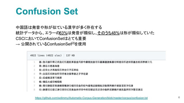 Confusion Set
中国語は発音や形が似ている漢字が多く存在する
統計データから、エラーの83%は発音が類似し、そのうち48%は形が類似していた
CSCにおいてConfusionSetはとても重要
→ 公開されているConfusionSet[2]を使用
6
https://github.com/wdimmy/Automatic-Corpus-Generation/blob/master/corpus/confusion.txt
