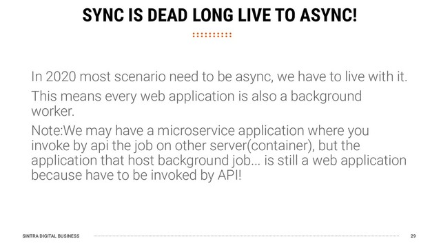 SINTRA DIGITAL BUSINESS 29
SYNC IS DEAD LONG LIVE TO ASYNC!
In 2020 most scenario need to be async, we have to live with it.
This means every web application is also a background
worker.
Note:We may have a microservice application where you
invoke by api the job on other server(container), but the
application that host background job... is still a web application
because have to be invoked by API!
