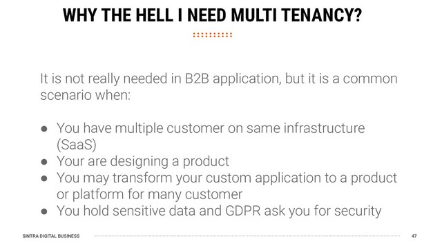 SINTRA DIGITAL BUSINESS 47
WHY THE HELL I NEED MULTI TENANCY?
It is not really needed in B2B application, but it is a common
scenario when:
● You have multiple customer on same infrastructure
(SaaS)
● Your are designing a product
● You may transform your custom application to a product
or platform for many customer
● You hold sensitive data and GDPR ask you for security
