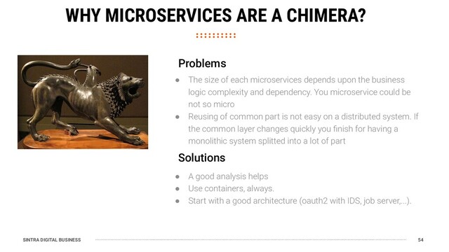 SINTRA DIGITAL BUSINESS 54
WHY MICROSERVICES ARE A CHIMERA?
● The size of each microservices depends upon the business
logic complexity and dependency. You microservice could be
not so micro
● Reusing of common part is not easy on a distributed system. If
the common layer changes quickly you ﬁnish for having a
monolithic system splitted into a lot of part
Problems
● A good analysis helps
● Use containers, always.
● Start with a good architecture (oauth2 with IDS, job server,...).
Solutions
