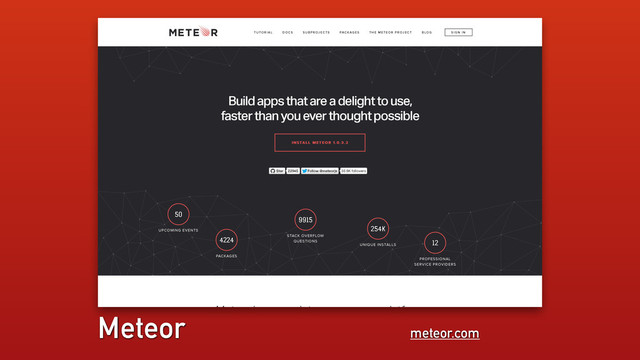 meteor.com
Meteor
50
UPCOMING EVENTS
4224
PACKAGES
9915
STACK OVERFLOW
QUESTIONS
254K
UNIQUE INSTALLS
12
PROFESSIONAL
SERVICE PROVIDERS
Meteor is a complete open source platform
Build apps that are a delight to use,
faster than you ever thought possible
I N S TA L L M E T E O R
I N S TA L L M E T E O R 1 .0. 3 . 2
1 .0. 3 . 2
Star
Star Follow
Follow @meteorjs
@meteorjs 36.8K followers
22945
22945
TUTORIAL DOCS SUBPROJECTS PACKAGES THE METEOR PROJECT BLOG SIGN IN
