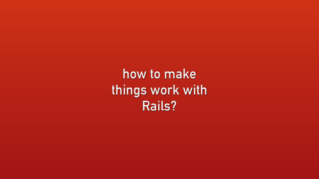 how to make
things work with
Rails?
