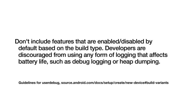 Guidelines for userdebug, source.android.com/docs/setup/create/new-device#build-variants
Don't include features that are enabled/disabled by
default based on the build type. Developers are
discouraged from using any form of logging that affects
battery life, such as debug logging or heap dumping.
