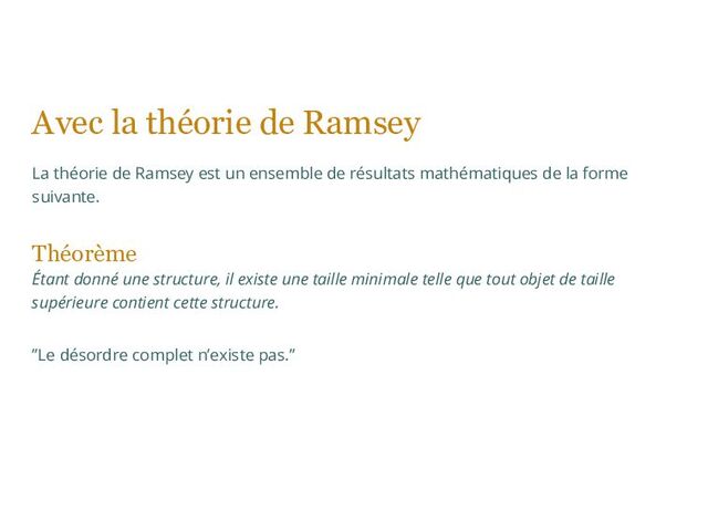 Avec la théorie de Ramsey
La théorie de Ramsey est un ensemble de résultats mathématiques de la forme
suivante.
Théorème
Étant donné une structure, il existe une taille minimale telle que tout objet de taille
supérieure contient cette structure.
”Le désordre complet n’existe pas.”
