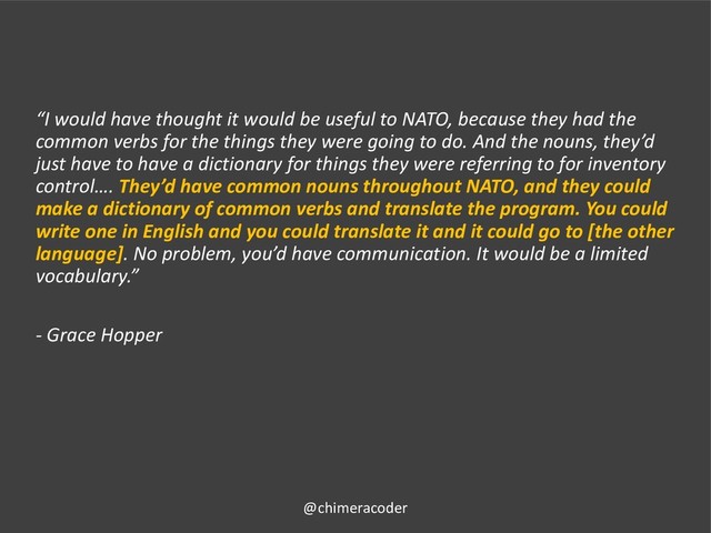 “I would have thought it would be useful to NATO, because they had the
common verbs for the things they were going to do. And the nouns, they’d
just have to have a dictionary for things they were referring to for inventory
control…. They’d have common nouns throughout NATO, and they could
make a dictionary of common verbs and translate the program. You could
write one in English and you could translate it and it could go to [the other
language]. No problem, you’d have communication. It would be a limited
vocabulary.”
- Grace Hopper
@chimeracoder
