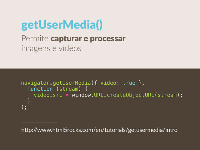 getUserMedia()
Permite  capturar  e  processar  
imagens  e  vídeos
navigator.getUserMedia({ video: true },
function (stream) {
video.src = window.URL.createObjectURL(stream);
}
);
h"p:/
/www.html5rocks.com/en/tutorials/getusermedia/intro
