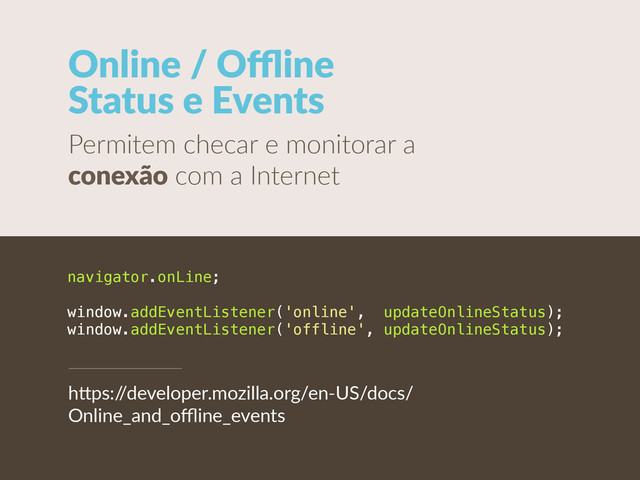 Online  /  Oﬄine   
Status  e  Events
Permitem  checar  e  monitorar  a  
conexão  com  a  Internet
navigator.onLine;
window.addEventListener('online', updateOnlineStatus);
window.addEventListener('offline', updateOnlineStatus);
h"ps:/
/developer.mozilla.org/en-­‐US/docs/
Online_and_oﬄine_events
