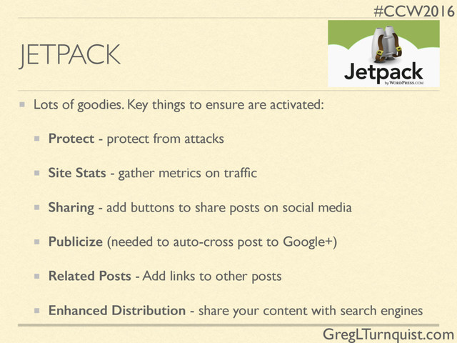 #CCW2016
GregLTurnquist.com
JETPACK
Lots of goodies. Key things to ensure are activated:
Protect - protect from attacks
Site Stats - gather metrics on trafﬁc
Sharing - add buttons to share posts on social media
Publicize (needed to auto-cross post to Google+)
Related Posts - Add links to other posts
Enhanced Distribution - share your content with search engines
