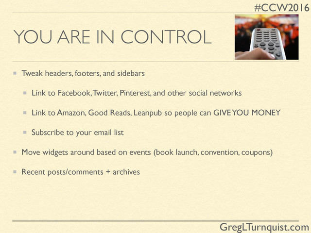 #CCW2016
GregLTurnquist.com
YOU ARE IN CONTROL
Tweak headers, footers, and sidebars
Link to Facebook, Twitter, Pinterest, and other social networks
Link to Amazon, Good Reads, Leanpub so people can GIVE YOU MONEY
Subscribe to your email list
Move widgets around based on events (book launch, convention, coupons)
Recent posts/comments + archives
