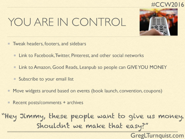 #CCW2016
GregLTurnquist.com
YOU ARE IN CONTROL
Tweak headers, footers, and sidebars
Link to Facebook, Twitter, Pinterest, and other social networks
Link to Amazon, Good Reads, Leanpub so people can GIVE YOU MONEY
Subscribe to your email list
Move widgets around based on events (book launch, convention, coupons)
Recent posts/comments + archives
“Hey Jimmy, these people want to give us money.
Shouldn’t we make that easy?”
