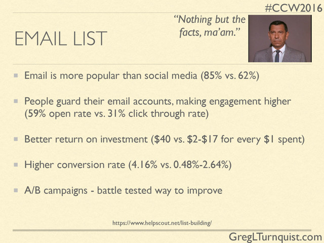 #CCW2016
GregLTurnquist.com
EMAIL LIST
Email is more popular than social media (85% vs. 62%)
People guard their email accounts, making engagement higher
(59% open rate vs. 31% click through rate)
Better return on investment ($40 vs. $2-$17 for every $1 spent)
Higher conversion rate (4.16% vs. 0.48%-2.64%)
A/B campaigns - battle tested way to improve
“Nothing but the
facts, ma’am.”
https://www.helpscout.net/list-building/
