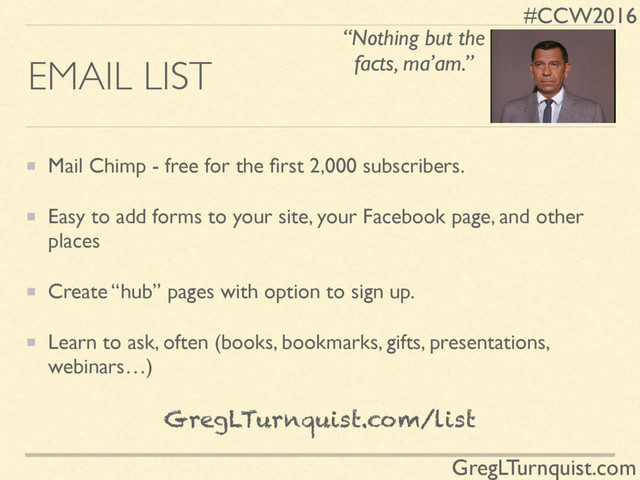 #CCW2016
GregLTurnquist.com
EMAIL LIST
Mail Chimp - free for the ﬁrst 2,000 subscribers.
Easy to add forms to your site, your Facebook page, and other
places
Create “hub” pages with option to sign up.
Learn to ask, often (books, bookmarks, gifts, presentations,
webinars…)
GregLTurnquist.com/list
“Nothing but the
facts, ma’am.”
