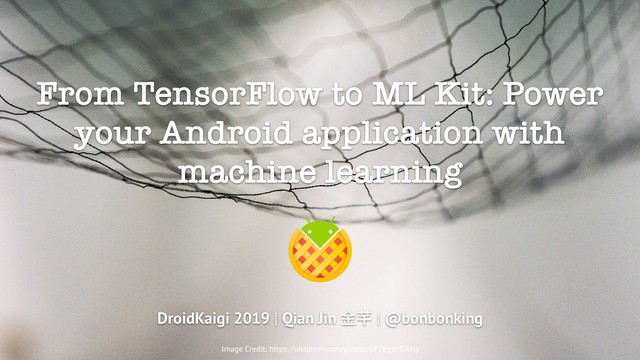 From TensorFlow to ML Kit: Power
your Android application with
machine learning
DroidKaigi 2019 | Qian Jin ⾦金金芊 | @bonbonking
Image Credit: https://unsplash.com/photos/pP7EgaYDRKg
