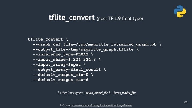 !83
tflite_convert (post TF 1.9 float type)
tflite_convert \
--graph_def_file=/tmp/magritte_retrained_graph.pb \
--output_file=/tmp/magritte_graph.tflite \
--inference_type=FLOAT \
--input_shape=1,224,224,3 \
--input_array=input \
--output_array=final_result \
--default_ranges_min=0 \
--default_ranges_max=6
*2 other input types: --saved_model_dir & --keras_model_ﬁle
Reference: https://www.tensorflow.org/lite/convert/cmdline_reference

