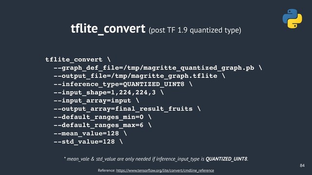 !84
tflite_convert (post TF 1.9 quantized type)
tflite_convert \
--graph_def_file=/tmp/magritte_quantized_graph.pb \
--output_file=/tmp/magritte_graph.tflite \
--inference_type=QUANTIZED_UINT8 \
--input_shape=1,224,224,3 \
--input_array=input \
--output_array=final_result_fruits \
--default_ranges_min=0 \
--default_ranges_max=6 \
--mean_value=128 \
--std_value=128 \
* mean_vale & std_value are only needed if inference_input_type is QUANTIZED_UINT8.
Reference: https://www.tensorflow.org/lite/convert/cmdline_reference
