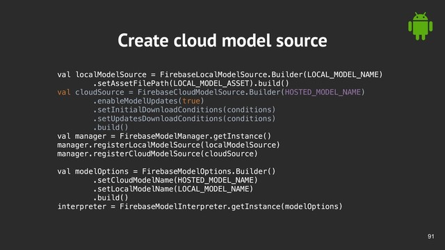 !91
Create cloud model source
val localModelSource = FirebaseLocalModelSource.Builder(LOCAL_MODEL_NAME)
.setAssetFilePath(LOCAL_MODEL_ASSET).build()
val cloudSource = FirebaseCloudModelSource.Builder(HOSTED_MODEL_NAME)
.enableModelUpdates(true)
.setInitialDownloadConditions(conditions)
.setUpdatesDownloadConditions(conditions)
.build()
val manager = FirebaseModelManager.getInstance()
manager.registerLocalModelSource(localModelSource)
manager.registerCloudModelSource(cloudSource)
val modelOptions = FirebaseModelOptions.Builder()
.setCloudModelName(HOSTED_MODEL_NAME)
.setLocalModelName(LOCAL_MODEL_NAME)
.build()
interpreter = FirebaseModelInterpreter.getInstance(modelOptions)
