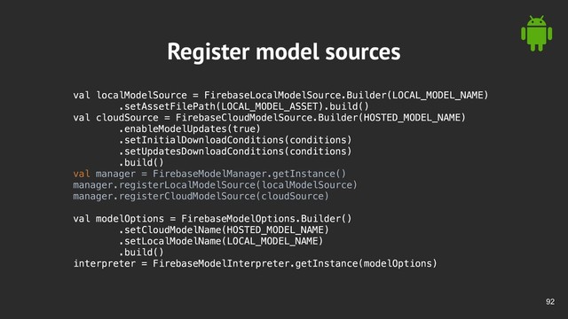 !92
Register model sources
val localModelSource = FirebaseLocalModelSource.Builder(LOCAL_MODEL_NAME)
.setAssetFilePath(LOCAL_MODEL_ASSET).build()
val cloudSource = FirebaseCloudModelSource.Builder(HOSTED_MODEL_NAME)
.enableModelUpdates(true)
.setInitialDownloadConditions(conditions)
.setUpdatesDownloadConditions(conditions)
.build()
val manager = FirebaseModelManager.getInstance()
manager.registerLocalModelSource(localModelSource)
manager.registerCloudModelSource(cloudSource)
val modelOptions = FirebaseModelOptions.Builder()
.setCloudModelName(HOSTED_MODEL_NAME)
.setLocalModelName(LOCAL_MODEL_NAME)
.build()
interpreter = FirebaseModelInterpreter.getInstance(modelOptions)

