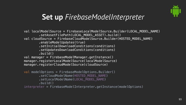 !93
Set up FirebaseModelInterpreter
val localModelSource = FirebaseLocalModelSource.Builder(LOCAL_MODEL_NAME)
.setAssetFilePath(LOCAL_MODEL_ASSET).build()
val cloudSource = FirebaseCloudModelSource.Builder(HOSTED_MODEL_NAME)
.enableModelUpdates(true)
.setInitialDownloadConditions(conditions)
.setUpdatesDownloadConditions(conditions)
.build()
val manager = FirebaseModelManager.getInstance()
manager.registerLocalModelSource(localModelSource)
manager.registerCloudModelSource(cloudSource)
val modelOptions = FirebaseModelOptions.Builder()
.setCloudModelName(HOSTED_MODEL_NAME)
.setLocalModelName(LOCAL_MODEL_NAME)
.build()
interpreter = FirebaseModelInterpreter.getInstance(modelOptions)
