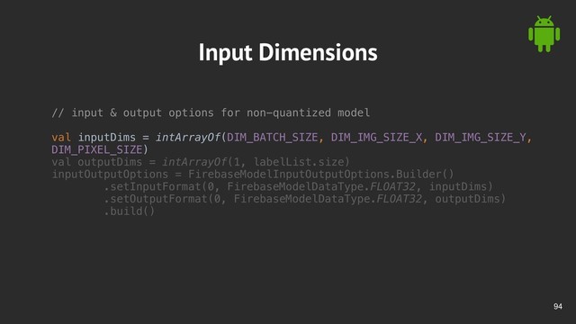 !94
Input Dimensions
// input & output options for non-quantized model
val inputDims = intArrayOf(DIM_BATCH_SIZE, DIM_IMG_SIZE_X, DIM_IMG_SIZE_Y,
DIM_PIXEL_SIZE)
val outputDims = intArrayOf(1, labelList.size)
inputOutputOptions = FirebaseModelInputOutputOptions.Builder()
.setInputFormat(0, FirebaseModelDataType.FLOAT32, inputDims)
.setOutputFormat(0, FirebaseModelDataType.FLOAT32, outputDims)
.build()
