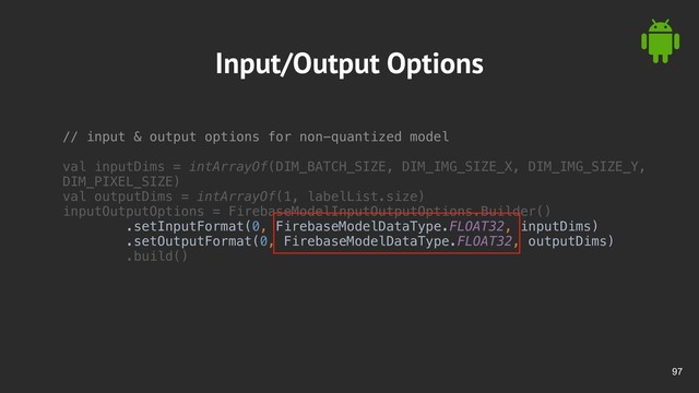 !97
Input/Output Options
// input & output options for non-quantized model
val inputDims = intArrayOf(DIM_BATCH_SIZE, DIM_IMG_SIZE_X, DIM_IMG_SIZE_Y,
DIM_PIXEL_SIZE)
val outputDims = intArrayOf(1, labelList.size)
inputOutputOptions = FirebaseModelInputOutputOptions.Builder()
.setInputFormat(0, FirebaseModelDataType.FLOAT32, inputDims)
.setOutputFormat(0, FirebaseModelDataType.FLOAT32, outputDims)
.build()
