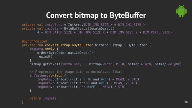 !98
Convert bitmap to ByteBuffer
private val intValues = IntArray(DIM_IMG_SIZE_X * DIM_IMG_SIZE_Y)
private val imgData = ByteBuffer.allocateDirect(
4 * DIM_BATCH_SIZE * DIM_IMG_SIZE_X * DIM_IMG_SIZE_Y * DIM_PIXEL_SIZE)
@Synchronized
private fun convertBitmapToByteBuffer(bitmap: Bitmap): ByteBuffer {
imgData.apply {
order(ByteOrder.nativeOrder())
rewind()
}
bitmap.getPixels(intValues, 0, bitmap.width, 0, 0, bitmap.width, bitmap.height)
// Preprocess the image data to normalized float
intValues.forEach {
imgData.putFloat(((it shr 16 and 0xFF) - MEAN) / STD)
imgData.putFloat(((it shr 8 and 0xFF) - MEAN) / STD)
imgData.putFloat(((it and 0xFF) - MEAN) / STD)
}
return imgData
}

