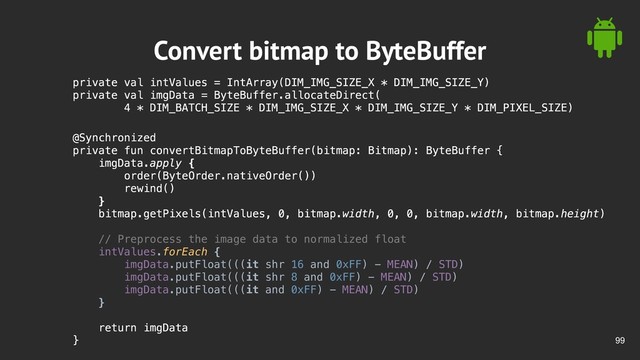 !99
Convert bitmap to ByteBuffer
private val intValues = IntArray(DIM_IMG_SIZE_X * DIM_IMG_SIZE_Y)
private val imgData = ByteBuffer.allocateDirect(
4 * DIM_BATCH_SIZE * DIM_IMG_SIZE_X * DIM_IMG_SIZE_Y * DIM_PIXEL_SIZE)
@Synchronized
private fun convertBitmapToByteBuffer(bitmap: Bitmap): ByteBuffer {
imgData.apply {
order(ByteOrder.nativeOrder())
rewind()
}
bitmap.getPixels(intValues, 0, bitmap.width, 0, 0, bitmap.width, bitmap.height)
// Preprocess the image data to normalized float
intValues.forEach {
imgData.putFloat(((it shr 16 and 0xFF) - MEAN) / STD)
imgData.putFloat(((it shr 8 and 0xFF) - MEAN) / STD)
imgData.putFloat(((it and 0xFF) - MEAN) / STD)
}
return imgData
}
