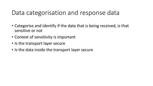 Data categorisation and response data
• Categorise and identify if the data that is being received, is that
sensitive or not
• Context of sensitivity is important
• Is the transport layer secure
• Is the data inside the transport layer secure
