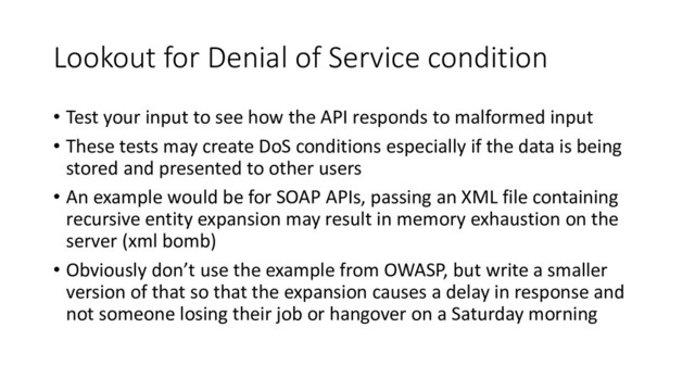 Lookout for Denial of Service condition
• Test your input to see how the API responds to malformed input
• These tests may create DoS conditions especially if the data is being
stored and presented to other users
• An example would be for SOAP APIs, passing an XML file containing
recursive entity expansion may result in memory exhaustion on the
server (xml bomb)
• Obviously don’t use the example from OWASP, but write a smaller
version of that so that the expansion causes a delay in response and
not someone losing their job or hangover on a Saturday morning
