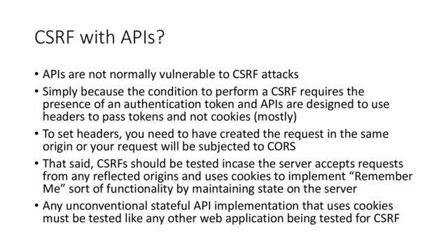 CSRF with APIs?
• APIs are not normally vulnerable to CSRF attacks
• Simply because the condition to perform a CSRF requires the
presence of an authentication token and APIs are designed to use
headers to pass tokens and not cookies (mostly)
• To set headers, you need to have created the request in the same
origin or your request will be subjected to CORS
• That said, CSRFs should be tested incase the server accepts requests
from any reflected origins and uses cookies to implement “Remember
Me” sort of functionality by maintaining state on the server
• Any unconventional stateful API implementation that uses cookies
must be tested like any other web application being tested for CSRF
