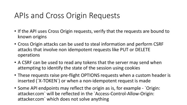 APIs and Cross Origin Requests
• If the API uses Cross Origin requests, verify that the requests are bound to
known origins
• Cross Origin attacks can be used to steal information and perform CSRF
attacks that involve non idempotent requests like PUT or DELETE
operations
• A CSRF can be used to read any tokens that the server may send when
attempting to identify the state of the session using cookies
• These requests raise pre-flight OPTIONS requests when a custom header is
inserted (`X-TOKEN`) or when a non-idempotent request is made
• Some API endpoints may reflect the origin as is, for example - `Origin:
attacker.com` will be reflected in the `Access-Control-Allow-Origin:
attacker.com` which does not solve anything
