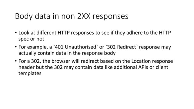 Body data in non 2XX responses
• Look at different HTTP responses to see if they adhere to the HTTP
spec or not
• For example, a `401 Unauthorised` or `302 Redirect` response may
actually contain data in the response body
• For a 302, the browser will redirect based on the Location response
header but the 302 may contain data like additional APIs or client
templates
