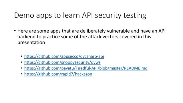 Demo apps to learn API security testing
• Here are some apps that are deliberately vulnerable and have an API
backend to practice some of the attack vectors covered in this
presentation
• https://github.com/appsecco/dvcsharp-api
• https://github.com/snoopysecurity/dvws
• https://github.com/payatu/Tiredful-API/blob/master/README.md
• https://github.com/rapid7/hackazon
