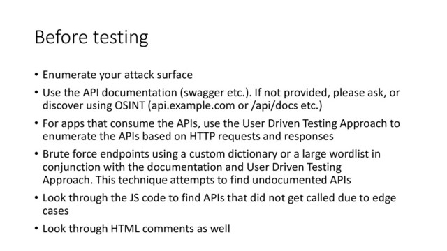 Before testing
• Enumerate your attack surface
• Use the API documentation (swagger etc.). If not provided, please ask, or
discover using OSINT (api.example.com or /api/docs etc.)
• For apps that consume the APIs, use the User Driven Testing Approach to
enumerate the APIs based on HTTP requests and responses
• Brute force endpoints using a custom dictionary or a large wordlist in
conjunction with the documentation and User Driven Testing
Approach. This technique attempts to find undocumented APIs
• Look through the JS code to find APIs that did not get called due to edge
cases
• Look through HTML comments as well
