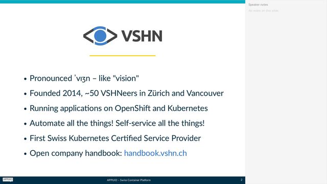 APPUiO – Swiss Container Platform
Pronounced ˈvɪʒn – like "vision"
Founded 2014, ~50 VSHNeers in Zürich and Vancouver
Running applications on OpenShift and Kubernetes
Automate all the things! Self-service all the things!
First Swiss Kubernetes Certified Service Provider
Open company handbook: handbook.vshn.ch
No notes on this slide.
Speaker notes
2
