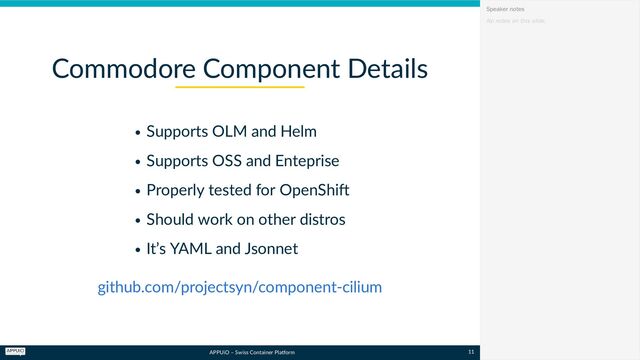 APPUiO – Swiss Container Platform
Supports OLM and Helm
Supports OSS and Enteprise
Properly tested for OpenShift
Should work on other distros
It’s YAML and Jsonnet
Commodore Component Details
github.com/projectsyn/component-cilium
No notes on this slide.
Speaker notes
11
