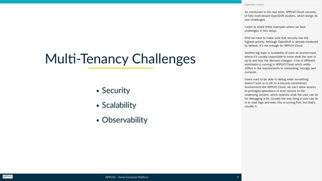 APPUiO – Swiss Container Platform
Security
Scalability
Observability
Multi-Tenancy Challenges
As mentioned in the last slide, APPUiO Cloud consists
of fully multi-tenant OpenShift clusters, which brings its
own challenges.
I want to share three examples where we face
challenges in this setup.
First we have to make sure that security has the
highest priority. Although OpenShift is already hardened
by default, it’s not enough for APPUiO Cloud.
Another big topic is scalability of such an environment,
where it’s usually impossible to know what the user is
up to and how the demand changes. A lot of different
workloads is running in APPUiO Cloud which wildly
differs in the requirements to networking, storage and
compute.
Users want to be able to debug when something
doesn’t work or is off. In a security constrained
environment like APPUiO Cloud, we can’t allow access
to privileged operations or even access to the
underlying servers, which restricts what the user can do
for debugging a lot. Usually the only thing a user can do
is to read logs and exec into a running Pod, but that’s
usually it.
Speaker notes
4
