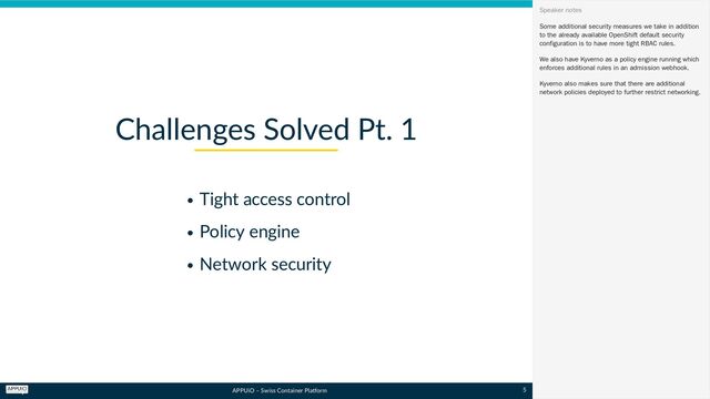 APPUiO – Swiss Container Platform
Tight access control
Policy engine
Network security
Challenges Solved Pt. 1
Some additional security measures we take in addition
to the already available OpenShift default security
configuration is to have more tight RBAC rules.
We also have Kyverno as a policy engine running which
enforces additional rules in an admission webhook.
Kyverno also makes sure that there are additional
network policies deployed to further restrict networking.
Speaker notes
5
