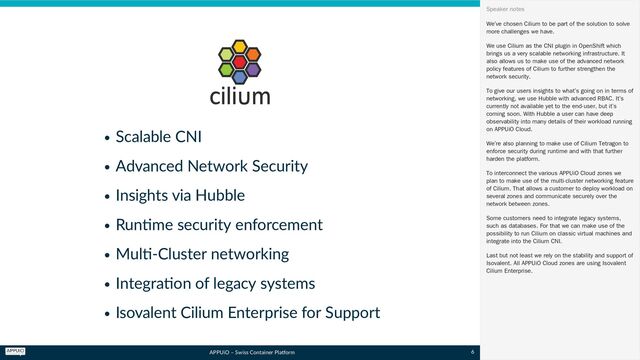 APPUiO – Swiss Container Platform
Scalable CNI
Advanced Network Security
Insights via Hubble
Runtime security enforcement
Multi-Cluster networking
Integration of legacy systems
Isovalent Cilium Enterprise for Support
We’ve chosen Cilium to be part of the solution to solve
more challenges we have.
We use Cilium as the CNI plugin in OpenShift which
brings us a very scalable networking infrastructure. It
also allows us to make use of the advanced network
policy features of Cilium to further strengthen the
network security.
To give our users insights to what’s going on in terms of
networking, we use Hubble with advanced RBAC. It’s
currently not available yet to the end-user, but it’s
coming soon. With Hubble a user can have deep
observability into many details of their workload running
on APPUiO Cloud.
We’re also planning to make use of Cilium Tetragon to
enforce security during runtime and with that further
harden the platform.
To interconnect the various APPUiO Cloud zones we
plan to make use of the multi-cluster networking feature
of Cilium. That allows a customer to deploy workload on
several zones and communicate securely over the
network between zones.
Some customers need to integrate legacy systems,
such as databases. For that we can make use of the
possibility to run Cilium on classic virtual machines and
integrate into the Cilium CNI.
Last but not least we rely on the stability and support of
Isovalent. All APPUiO Cloud zones are using Isovalent
Cilium Enterprise.
Speaker notes
6
