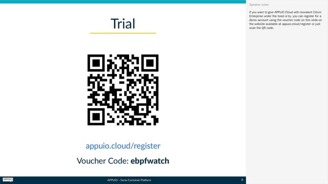 APPUiO – Swiss Container Platform
Voucher Code: ebpfwatch
Trial
appuio.cloud/register
If you want to give APPUiO Cloud with Isovalent Cilium
Enterprise under the hood a try, you can register for a
demo account using the voucher code on this slide on
the website available at appuio.cloud/register or just
scan the QR code.
Speaker notes
8
