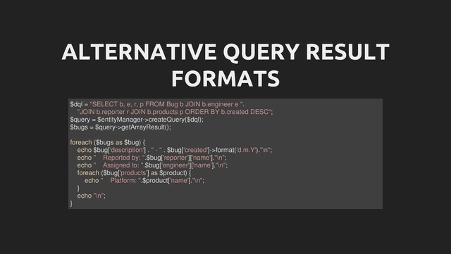 ALTERNATIVE QUERY RESULT
FORMATS
$dql = "SELECT b, e, r, p FROM Bug b JOIN b.engineer e ".
"JOIN b.reporter r JOIN b.products p ORDER BY b.created DESC";
$query = $entityManager->createQuery($dql);
$bugs = $query->getArrayResult();
foreach ($bugs as $bug) {
echo $bug['description'] . " - " . $bug['created']->format('d.m.Y')."\n";
echo " Reported by: ".$bug['reporter']['name']."\n";
echo " Assigned to: ".$bug['engineer']['name']."\n";
foreach ($bug['products'] as $product) {
echo " Platform: ".$product['name']."\n";
}
echo "\n";
}
