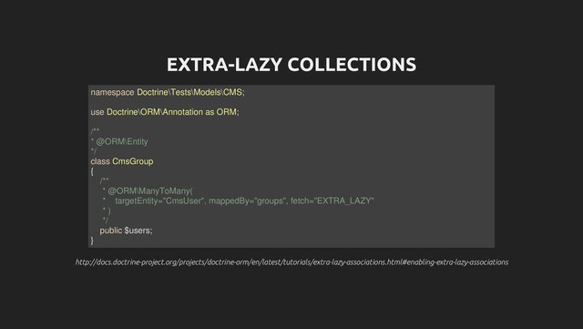 EXTRA-LAZY COLLECTIONS
http://docs.doctrine-project.org/projects/doctrine-orm/en/latest/tutorials/extra-lazy-associations.html#enabling-extra-lazy-associations
http://docs.doctrine-project.org/projects/doctrine-orm/en/latest/tutorials/extra-lazy-associations.html#enabling-extra-lazy-associations
namespace Doctrine\Tests\Models\CMS;
use Doctrine\ORM\Annotation as ORM;
/**
* @ORM\Entity
*/
class CmsGroup
{
/**
* @ORM\ManyToMany(
* targetEntity="CmsUser", mappedBy="groups", fetch="EXTRA_LAZY"
* )
*/
public $users;
}
