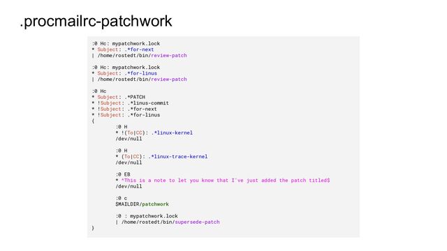 .procmailrc-patchwork
:0 Hc: mypatchwork.lock
* Subject: .*for-next
| /home/rostedt/bin/review-patch
:0 Hc: mypatchwork.lock
* Subject: .*for-linus
| /home/rostedt/bin/review-patch
:0 Hc
* Subject: .*PATCH
* !Subject: .*linus-commit
* !Subject: .*for-next
* !Subject: .*for-linus
{
:0 H
* !(To|CC): .*linux-kernel
/dev/null
:0 H
* (To|CC): .*linux-trace-kernel
/dev/null
:0 EB
* ^This is a note to let you know that I've just added the patch titled$
/dev/null
:0 c
$MAILDIR/patchwork
:0 : mypatchwork.lock
| /home/rostedt/bin/supersede-patch
}
