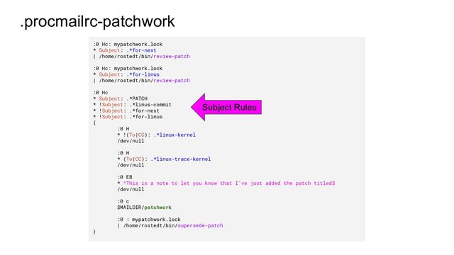 .procmailrc-patchwork
:0 Hc: mypatchwork.lock
* Subject: .*for-next
| /home/rostedt/bin/review-patch
:0 Hc: mypatchwork.lock
* Subject: .*for-linus
| /home/rostedt/bin/review-patch
:0 Hc
* Subject: .*PATCH
* !Subject: .*linus-commit
* !Subject: .*for-next
* !Subject: .*for-linus
{
:0 H
* !(To|CC): .*linux-kernel
/dev/null
:0 H
* (To|CC): .*linux-trace-kernel
/dev/null
:0 EB
* ^This is a note to let you know that I've just added the patch titled$
/dev/null
:0 c
$MAILDIR/patchwork
:0 : mypatchwork.lock
| /home/rostedt/bin/supersede-patch
}
Subject Rules
