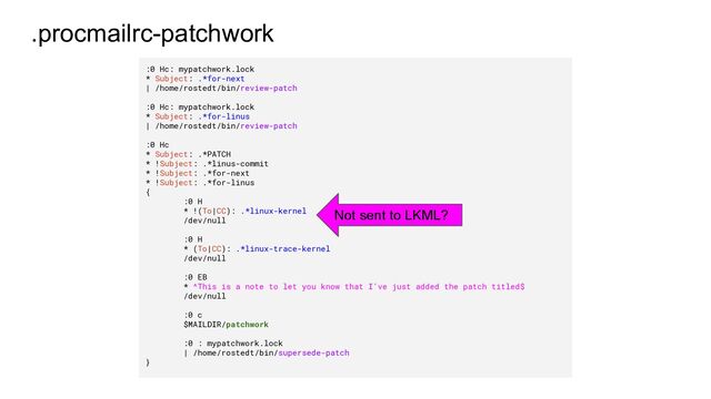 .procmailrc-patchwork
:0 Hc: mypatchwork.lock
* Subject: .*for-next
| /home/rostedt/bin/review-patch
:0 Hc: mypatchwork.lock
* Subject: .*for-linus
| /home/rostedt/bin/review-patch
:0 Hc
* Subject: .*PATCH
* !Subject: .*linus-commit
* !Subject: .*for-next
* !Subject: .*for-linus
{
:0 H
* !(To|CC): .*linux-kernel
/dev/null
:0 H
* (To|CC): .*linux-trace-kernel
/dev/null
:0 EB
* ^This is a note to let you know that I've just added the patch titled$
/dev/null
:0 c
$MAILDIR/patchwork
:0 : mypatchwork.lock
| /home/rostedt/bin/supersede-patch
}
Not sent to LKML?
