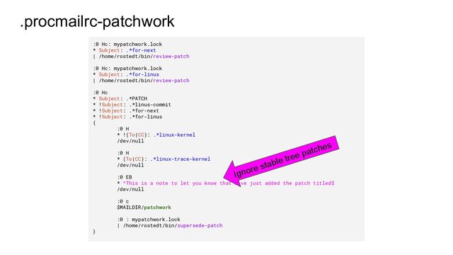 .procmailrc-patchwork
:0 Hc: mypatchwork.lock
* Subject: .*for-next
| /home/rostedt/bin/review-patch
:0 Hc: mypatchwork.lock
* Subject: .*for-linus
| /home/rostedt/bin/review-patch
:0 Hc
* Subject: .*PATCH
* !Subject: .*linus-commit
* !Subject: .*for-next
* !Subject: .*for-linus
{
:0 H
* !(To|CC): .*linux-kernel
/dev/null
:0 H
* (To|CC): .*linux-trace-kernel
/dev/null
:0 EB
* ^This is a note to let you know that I've just added the patch titled$
/dev/null
:0 c
$MAILDIR/patchwork
:0 : mypatchwork.lock
| /home/rostedt/bin/supersede-patch
}
Ignore stable tree patches
