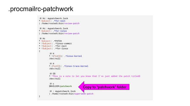 .procmailrc-patchwork
:0 Hc: mypatchwork.lock
* Subject: .*for-next
| /home/rostedt/bin/review-patch
:0 Hc: mypatchwork.lock
* Subject: .*for-linus
| /home/rostedt/bin/review-patch
:0 Hc
* Subject: .*PATCH
* !Subject: .*linus-commit
* !Subject: .*for-next
* !Subject: .*for-linus
{
:0 H
* !(To|CC): .*linux-kernel
/dev/null
:0 H
* (To|CC): .*linux-trace-kernel
/dev/null
:0 EB
* ^This is a note to let you know that I've just added the patch titled$
/dev/null
:0 c
$MAILDIR/patchwork
:0 : mypatchwork.lock
| /home/rostedt/bin/supersede-patch
}
Copy to “patchwork” folder
