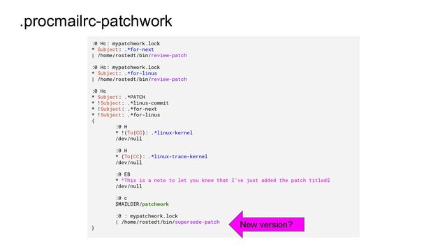 .procmailrc-patchwork
:0 Hc: mypatchwork.lock
* Subject: .*for-next
| /home/rostedt/bin/review-patch
:0 Hc: mypatchwork.lock
* Subject: .*for-linus
| /home/rostedt/bin/review-patch
:0 Hc
* Subject: .*PATCH
* !Subject: .*linus-commit
* !Subject: .*for-next
* !Subject: .*for-linus
{
:0 H
* !(To|CC): .*linux-kernel
/dev/null
:0 H
* (To|CC): .*linux-trace-kernel
/dev/null
:0 EB
* ^This is a note to let you know that I've just added the patch titled$
/dev/null
:0 c
$MAILDIR/patchwork
:0 : mypatchwork.lock
| /home/rostedt/bin/supersede-patch
}
New version?
