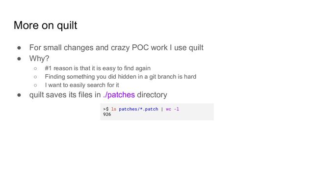 More on quilt
● For small changes and crazy POC work I use quilt
● Why?
○ #1 reason is that it is easy to find again
○ Finding something you did hidden in a git branch is hard
○ I want to easily search for it
● quilt saves its files in ./patches directory
>$ ls patches/*.patch | wc -l
926
