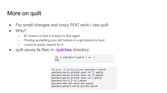 More on quilt
● For small changes and crazy POC work I use quilt
● Why?
○ #1 reason is that it is easy to find again
○ Finding something you did hidden in a git branch is hard
○ I want to easily search for it
● quilt saves its files in ./patches directory
>$ ls patches/*.patch | wc -l
926
>$ grep -l early_printk patches/*.patch
patches/early-printk-sync-v3.11.patch
patches/early-printk-sync-v3.12.patch
patches/early-printk-sync-v4.1.patch
patches/fix-4.2-rc1.patch
patches/nmi-idt-with-nmi.patch
patches/peterz-early-printk.patch
